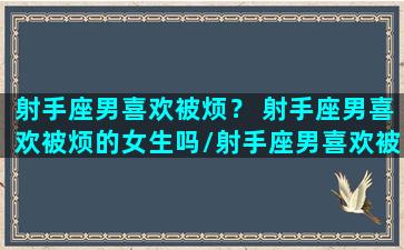 射手座男喜欢被烦？ 射手座男喜欢被烦的女生吗/射手座男喜欢被烦？ 射手座男喜欢被烦的女生吗-我的网站